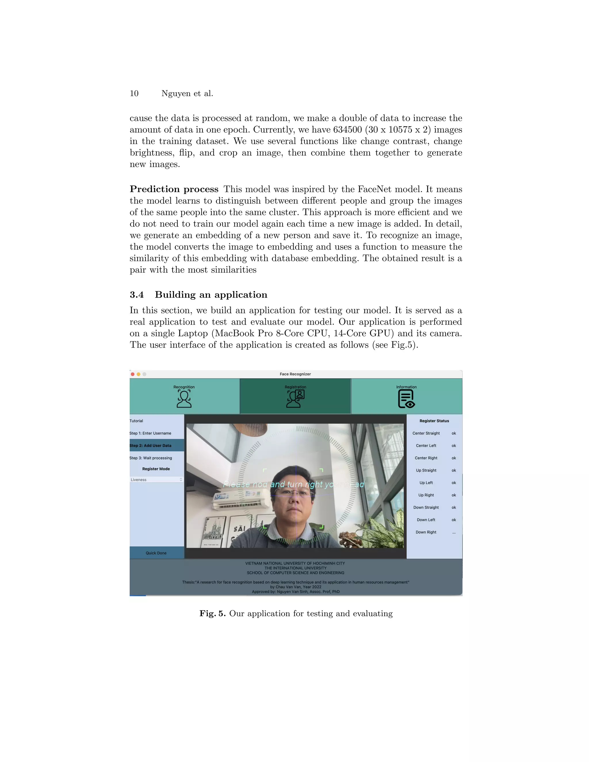 10 Nguyen et al.
cause the data is processed at random, we make a double of data to increase the
amount of data in one epoch. Currently, we have 634500 (30 x 10575 x 2) images
in the training dataset. We use several functions like change contrast, change
brightness, flip, and crop an image, then combine them together to generate
new images.
Prediction process This model was inspired by the FaceNet model. It means
the model learns to distinguish between different people and group the images
of the same people into the same cluster. This approach is more efficient and we
do not need to train our model again each time a new image is added. In detail,
we generate an embedding of a new person and save it. To recognize an image,
the model converts the image to embedding and uses a function to measure the
similarity of this embedding with database embedding. The obtained result is a
pair with the most similarities
3.4 Building an application
In this section, we build an application for testing our model. It is served as a
real application to test and evaluate our model. Our application is performed
on a single Laptop (MacBook Pro 8-Core CPU, 14-Core GPU) and its camera.
The user interface of the application is created as follows (see Fig.5).
Fig. 5. Our application for testing and evaluating
 
