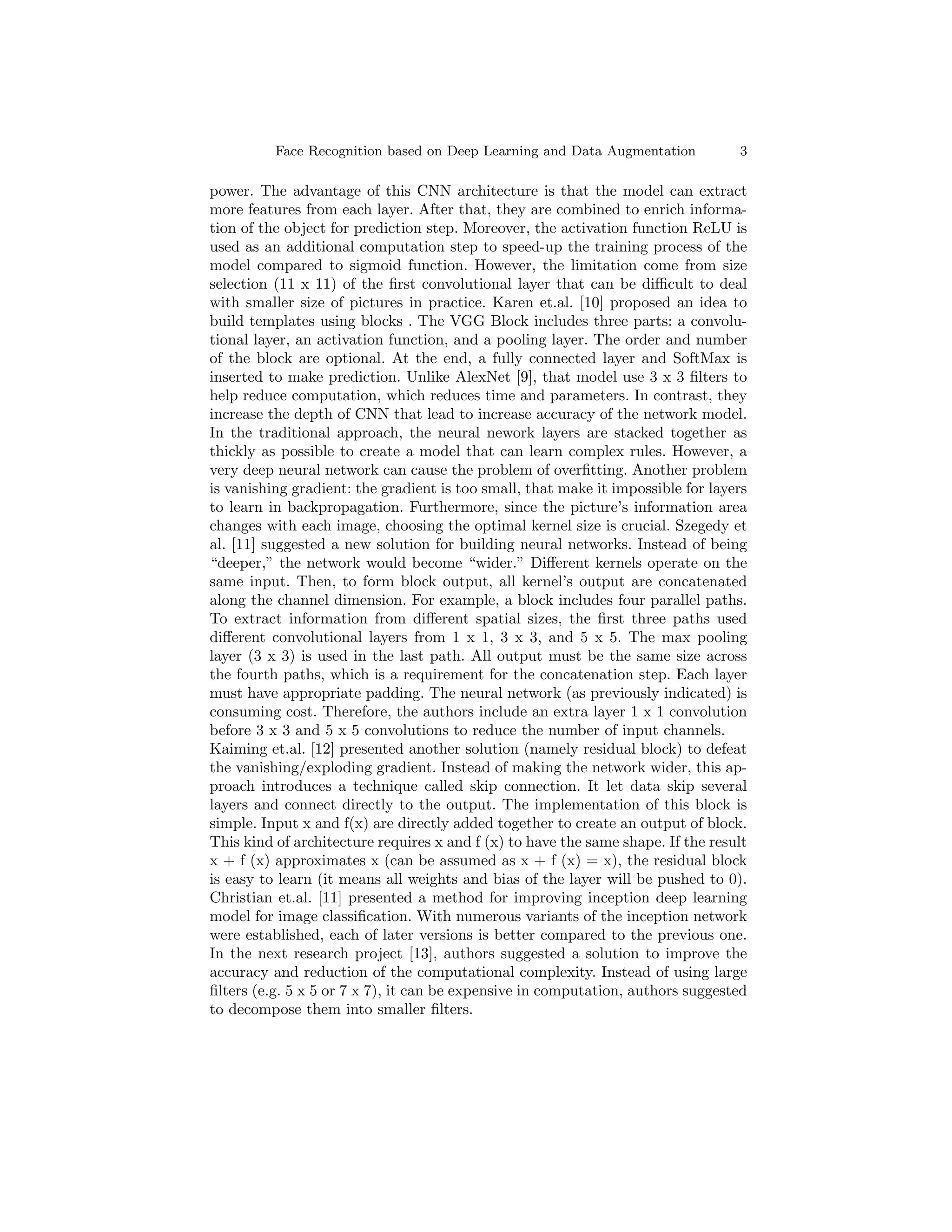 Face Recognition based on Deep Learning and Data Augmentation 3
power. The advantage of this CNN architecture is that the model can extract
more features from each layer. After that, they are combined to enrich informa-
tion of the object for prediction step. Moreover, the activation function ReLU is
used as an additional computation step to speed-up the training process of the
model compared to sigmoid function. However, the limitation come from size
selection (11 x 11) of the first convolutional layer that can be difficult to deal
with smaller size of pictures in practice. Karen et.al. [10] proposed an idea to
build templates using blocks . The VGG Block includes three parts: a convolu-
tional layer, an activation function, and a pooling layer. The order and number
of the block are optional. At the end, a fully connected layer and SoftMax is
inserted to make prediction. Unlike AlexNet [9], that model use 3 x 3 filters to
help reduce computation, which reduces time and parameters. In contrast, they
increase the depth of CNN that lead to increase accuracy of the network model.
In the traditional approach, the neural nework layers are stacked together as
thickly as possible to create a model that can learn complex rules. However, a
very deep neural network can cause the problem of overfitting. Another problem
is vanishing gradient: the gradient is too small, that make it impossible for layers
to learn in backpropagation. Furthermore, since the picture’s information area
changes with each image, choosing the optimal kernel size is crucial. Szegedy et
al. [11] suggested a new solution for building neural networks. Instead of being
“deeper,” the network would become “wider.” Different kernels operate on the
same input. Then, to form block output, all kernel’s output are concatenated
along the channel dimension. For example, a block includes four parallel paths.
To extract information from different spatial sizes, the first three paths used
different convolutional layers from 1 x 1, 3 x 3, and 5 x 5. The max pooling
layer (3 x 3) is used in the last path. All output must be the same size across
the fourth paths, which is a requirement for the concatenation step. Each layer
must have appropriate padding. The neural network (as previously indicated) is
consuming cost. Therefore, the authors include an extra layer 1 x 1 convolution
before 3 x 3 and 5 x 5 convolutions to reduce the number of input channels.
Kaiming et.al. [12] presented another solution (namely residual block) to defeat
the vanishing/exploding gradient. Instead of making the network wider, this ap-
proach introduces a technique called skip connection. It let data skip several
layers and connect directly to the output. The implementation of this block is
simple. Input x and f(x) are directly added together to create an output of block.
This kind of architecture requires x and f (x) to have the same shape. If the result
x + f (x) approximates x (can be assumed as x + f (x) = x), the residual block
is easy to learn (it means all weights and bias of the layer will be pushed to 0).
Christian et.al. [11] presented a method for improving inception deep learning
model for image classification. With numerous variants of the inception network
were established, each of later versions is better compared to the previous one.
In the next research project [13], authors suggested a solution to improve the
accuracy and reduction of the computational complexity. Instead of using large
filters (e.g. 5 x 5 or 7 x 7), it can be expensive in computation, authors suggested
to decompose them into smaller filters.
 