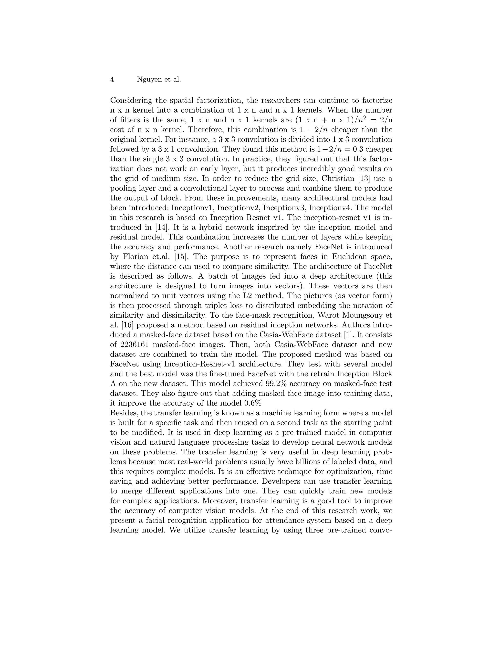 4 Nguyen et al.
Considering the spatial factorization, the researchers can continue to factorize
n x n kernel into a combination of 1 x n and n x 1 kernels. When the number
of filters is the same, 1 x n and n x 1 kernels are (1 x n + n x 1)/n2
= 2/n
cost of n x n kernel. Therefore, this combination is 1 − 2/n cheaper than the
original kernel. For instance, a 3 x 3 convolution is divided into 1 x 3 convolution
followed by a 3 x 1 convolution. They found this method is 1−2/n = 0.3 cheaper
than the single 3 x 3 convolution. In practice, they figured out that this factor-
ization does not work on early layer, but it produces incredibly good results on
the grid of medium size. In order to reduce the grid size, Christian [13] use a
pooling layer and a convolutional layer to process and combine them to produce
the output of block. From these improvements, many architectural models had
been introduced: Inceptionv1, Inceptionv2, Inceptionv3, Inceptionv4. The model
in this research is based on Inception Resnet v1. The inception-resnet v1 is in-
troduced in [14]. It is a hybrid network insprired by the inception model and
residual model. This combination increases the number of layers while keeping
the accuracy and performance. Another research namely FaceNet is introduced
by Florian et.al. [15]. The purpose is to represent faces in Euclidean space,
where the distance can used to compare similarity. The architecture of FaceNet
is described as follows. A batch of images fed into a deep architecture (this
architecture is designed to turn images into vectors). These vectors are then
normalized to unit vectors using the L2 method. The pictures (as vector form)
is then processed through triplet loss to distributed embedding the notation of
similarity and dissimilarity. To the face-mask recognition, Warot Moungsouy et
al. [16] proposed a method based on residual inception networks. Authors intro-
duced a masked-face dataset based on the Casia-WebFace dataset [1]. It consists
of 2236161 masked-face images. Then, both Casia-WebFace dataset and new
dataset are combined to train the model. The proposed method was based on
FaceNet using Inception-Resnet-v1 architecture. They test with several model
and the best model was the fine-tuned FaceNet with the retrain Inception Block
A on the new dataset. This model achieved 99.2% accuracy on masked-face test
dataset. They also figure out that adding masked-face image into training data,
it improve the accuracy of the model 0.6%
Besides, the transfer learning is known as a machine learning form where a model
is built for a specific task and then reused on a second task as the starting point
to be modified. It is used in deep learning as a pre-trained model in computer
vision and natural language processing tasks to develop neural network models
on these problems. The transfer learning is very useful in deep learning prob-
lems because most real-world problems usually have billions of labeled data, and
this requires complex models. It is an effective technique for optimization, time
saving and achieving better performance. Developers can use transfer learning
to merge different applications into one. They can quickly train new models
for complex applications. Moreover, transfer learning is a good tool to improve
the accuracy of computer vision models. At the end of this research work, we
present a facial recognition application for attendance system based on a deep
learning model. We utilize transfer learning by using three pre-trained convo-
 