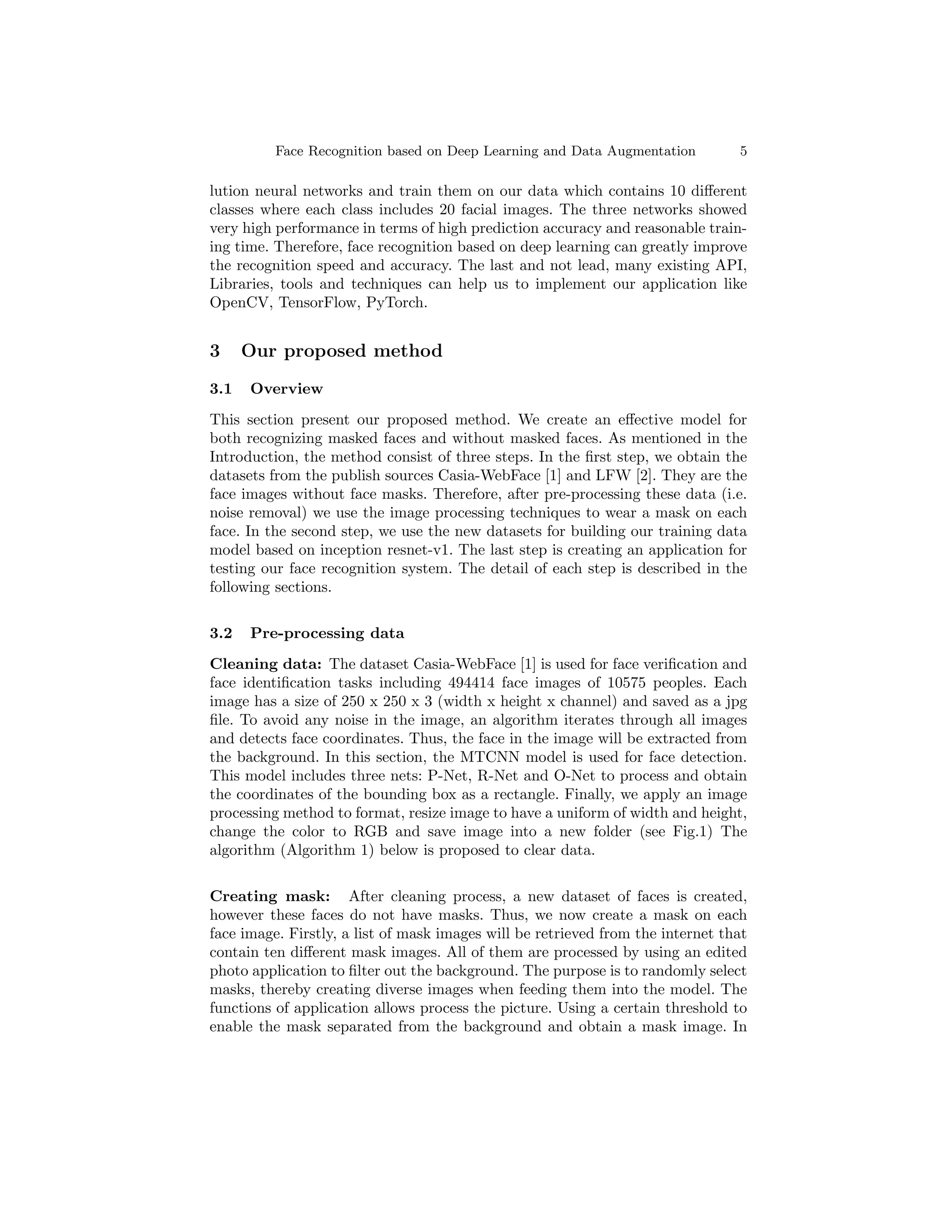 Face Recognition based on Deep Learning and Data Augmentation 5
lution neural networks and train them on our data which contains 10 different
classes where each class includes 20 facial images. The three networks showed
very high performance in terms of high prediction accuracy and reasonable train-
ing time. Therefore, face recognition based on deep learning can greatly improve
the recognition speed and accuracy. The last and not lead, many existing API,
Libraries, tools and techniques can help us to implement our application like
OpenCV, TensorFlow, PyTorch.
3 Our proposed method
3.1 Overview
This section present our proposed method. We create an effective model for
both recognizing masked faces and without masked faces. As mentioned in the
Introduction, the method consist of three steps. In the first step, we obtain the
datasets from the publish sources Casia-WebFace [1] and LFW [2]. They are the
face images without face masks. Therefore, after pre-processing these data (i.e.
noise removal) we use the image processing techniques to wear a mask on each
face. In the second step, we use the new datasets for building our training data
model based on inception resnet-v1. The last step is creating an application for
testing our face recognition system. The detail of each step is described in the
following sections.
3.2 Pre-processing data
Cleaning data: The dataset Casia-WebFace [1] is used for face verification and
face identification tasks including 494414 face images of 10575 peoples. Each
image has a size of 250 x 250 x 3 (width x height x channel) and saved as a jpg
file. To avoid any noise in the image, an algorithm iterates through all images
and detects face coordinates. Thus, the face in the image will be extracted from
the background. In this section, the MTCNN model is used for face detection.
This model includes three nets: P-Net, R-Net and O-Net to process and obtain
the coordinates of the bounding box as a rectangle. Finally, we apply an image
processing method to format, resize image to have a uniform of width and height,
change the color to RGB and save image into a new folder (see Fig.1) The
algorithm (Algorithm 1) below is proposed to clear data.
Creating mask: After cleaning process, a new dataset of faces is created,
however these faces do not have masks. Thus, we now create a mask on each
face image. Firstly, a list of mask images will be retrieved from the internet that
contain ten different mask images. All of them are processed by using an edited
photo application to filter out the background. The purpose is to randomly select
masks, thereby creating diverse images when feeding them into the model. The
functions of application allows process the picture. Using a certain threshold to
enable the mask separated from the background and obtain a mask image. In
 