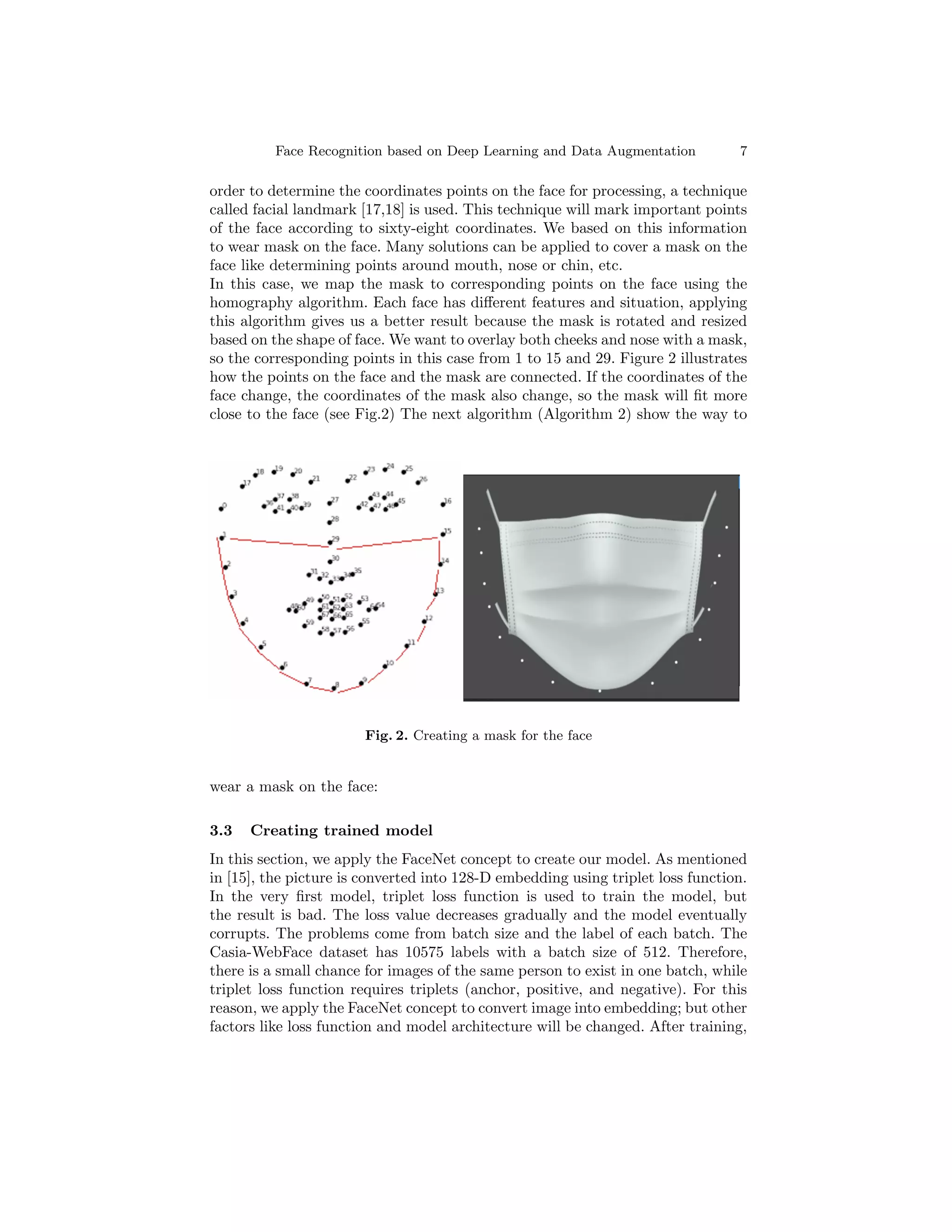 Face Recognition based on Deep Learning and Data Augmentation 7
order to determine the coordinates points on the face for processing, a technique
called facial landmark [17,18] is used. This technique will mark important points
of the face according to sixty-eight coordinates. We based on this information
to wear mask on the face. Many solutions can be applied to cover a mask on the
face like determining points around mouth, nose or chin, etc.
In this case, we map the mask to corresponding points on the face using the
homography algorithm. Each face has different features and situation, applying
this algorithm gives us a better result because the mask is rotated and resized
based on the shape of face. We want to overlay both cheeks and nose with a mask,
so the corresponding points in this case from 1 to 15 and 29. Figure 2 illustrates
how the points on the face and the mask are connected. If the coordinates of the
face change, the coordinates of the mask also change, so the mask will fit more
close to the face (see Fig.2) The next algorithm (Algorithm 2) show the way to
Fig. 2. Creating a mask for the face
wear a mask on the face:
3.3 Creating trained model
In this section, we apply the FaceNet concept to create our model. As mentioned
in [15], the picture is converted into 128-D embedding using triplet loss function.
In the very first model, triplet loss function is used to train the model, but
the result is bad. The loss value decreases gradually and the model eventually
corrupts. The problems come from batch size and the label of each batch. The
Casia-WebFace dataset has 10575 labels with a batch size of 512. Therefore,
there is a small chance for images of the same person to exist in one batch, while
triplet loss function requires triplets (anchor, positive, and negative). For this
reason, we apply the FaceNet concept to convert image into embedding; but other
factors like loss function and model architecture will be changed. After training,
 