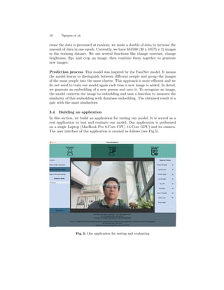 10 Nguyen et al.
cause the data is processed at random, we make a double of data to increase the
amount of data in one epoch. Currently, we have 634500 (30 x 10575 x 2) images
in the training dataset. We use several functions like change contrast, change
brightness, flip, and crop an image, then combine them together to generate
new images.
Prediction process This model was inspired by the FaceNet model. It means
the model learns to distinguish between different people and group the images
of the same people into the same cluster. This approach is more efficient and we
do not need to train our model again each time a new image is added. In detail,
we generate an embedding of a new person and save it. To recognize an image,
the model converts the image to embedding and uses a function to measure the
similarity of this embedding with database embedding. The obtained result is a
pair with the most similarities
3.4 Building an application
In this section, we build an application for testing our model. It is served as a
real application to test and evaluate our model. Our application is performed
on a single Laptop (MacBook Pro 8-Core CPU, 14-Core GPU) and its camera.
The user interface of the application is created as follows (see Fig.5).
Fig. 5. Our application for testing and evaluating
 