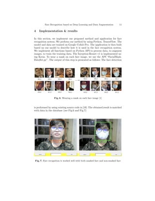 Face Recognition based on Deep Learning and Data Augmentation 11
4 Implementation & results
In this section, we implement our proposed method and application for face
recognition system. We perform our method by using Python, TensorFlow. The
model and data are trained on Google Collab Pro. The application is then built
based on our model to describe how it is used in the face recognition system.
We implement all functions based on Python API to process data, to augment
images, to train the training data. The Inception-Resnet v1 is implemented us-
ing Keras. To wear a mask on each face image, we use the API “FacialMask-
DataSet.py”. The output of this step is presented as follows: The face detection
Fig. 6. Wearing a mask on each face image [1]
is performed by using existing source code in [19]. The obtained result is matched
with data in the database (see Fig.6 and Fig.7)
Fig. 7. Face recognition is worked well with both masked face and non-masked face
 