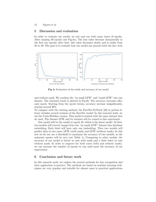 12 Nguyen et al.
5 Discussion and evaluation
In order to evaluate our model, we test and run with many times of epochs.
After running 49 epochs (see Fig.8a), The loss value decrease dramatically in
the first ten epochs; after that, this value decreases slowly and is stable from
35 to 49. The goal is to evaluate how our model can process both the face with
Fig. 8. Evaluation of the stable and accuracy of our model
and without mask. We combine the “no mask LFW” and “mask LFW” into one
dataset. The obtained result is plotted in Fig.8b. The accuracy increases after
each epoch. Starting from the epoch twenty, accuracy increase insignificantly,
staying around 90%.
To compare with the existing method, the FaceNet-PyTorch [20] in python li-
brary includes several versions of the FaceNet model. In this research work, we
use the Casia-Webface version. This model is trained with the same dataset that
we used. The dataset LFW and its variants will be reused in this experiment.
Our model will be the model at epoch 49, which is the latest model. At first,
two models will convert images from the “no mask LFW” dataset into database
embedding. Each label will have only one embedding. Then two models will
predict data in two cases: LFW (with mask) and LFW (without mask). In this
test we do not use a threshold to maximize the accuracy of two models, so the
unknown answer will be zero (see Table 1). Comparing to other models, the
accuracy of our model is better in case with mask and a little lower in case
without mask. In order to improve for both cases (with and without mask),
we can increase the number of epochs to run until meet the accuracy of our
expectation.
6 Conclusion and future work
In this research work, we explore the several methods for face recognition and
their application in practice. The methods are based on machine learning tech-
niques are very popular and suitable for almost cases in practical applications
 