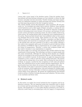 2 Nguyen et al.
camera with a given image in the database system. Using the machine learn-
ing methods and deep learning techniques are best solutions to obtain the high
accuracy and adapt real time processing. Transfer learning and image augmen-
tation are additional techniques in image processing and machine learning that
can help improving precision of the face recognition systems.
The existing identify systems like fingerprints, palm recognition, ID and pass-
words, etc., are developed and widely used in practice. However, these methods
existed limitations such as fake images of fingers and palms, or missing the user
name and password to check-in. Therefore, the needs for using face recognition
system is increasing recent years because of its accuracy and necessary in both
security system and objects monitoring system. In order to build a facial recog-
nition system, the training dataset plays an important role in implementation of
the system. Numerous facial datasets have been published online so that anyone
can download them for free testing. These datasets are very huge, containing
millions of images of various peoples. Therefore, researchers can skip the data
collection phase and concentrate on training the model. The computer hardware
is also getting more and more powerful to be able to train models. Wearing a
face mask is now commonly used as part of standard to prevent infection during
the pandemic of COVID-19. This is requirements for us in public spaces or on
the means of transportation. Therefore, a system that recognizes people with
face mask is necessary in any organizations or companies.
The system ought to be real-time and robotized. One suitable solution for these
requirements is deep learning. This technology can help us recognize people with
face mask automatically. Although the numerous facial datasets are available
and free for accessing in the several researches. However, the facial dataset with
mask is not available at present. In this research, we apply the image processing
techniques to wear a mask on each face of the existing facial data. The dataset
is then used for training data of our model. After reviewing the state-of-the-art
methods, we propose a method for face recognition in both mask and without
mask. Our contribution focus on data creation and data augmentation. The im-
proved points have been shown the accuracy in face recognition with mask.
The remainder of the paper is structured as follows. Section 2 presents the state-
of-the-art methods, several applications, tools and techniques for building appli-
cation in practice. Section 3 describes in detail our proposed method including
system design of the application. We present the implementation and obtained
results in section 4. Section 5 includes discussion and evaluation. The last section
is our conclusion and future work.
2 Related works
In this section, we explore the several methods for face recognition and its ap-
plication in practice. The two important points that researchers want to obtain
are accuracy and time processing. In order to improve accuracy of image classi-
fication, Alex Krizhevsky et. al. [9] (called AlexNet) presented a new CNN ar-
chitecture model based on increasing layers with the support of computational
 