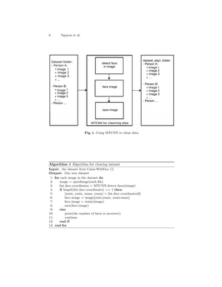 6 Nguyen et al.
Fig. 1. Using MTCNN to clean data
Algorithm 1 Algorithm for clearing dataset
Input: the dataset from Casia-WebFace [1]
Output: Our new dataset
1: for each image in the dataset do
2: image = openImage(each file)
3: list face coordinates = MTCNN.detect faces(image)
4: if length(list face coordinates) == 1 then
5: [xmin, ymin, xmax, ymax] = list face coordinates[0]
6: face image = image[ymin:ymax, xmin:xmax]
7: face image = resize(image)
8: save(face image)
9: else
10: print(the number of faces is incorrect)
11: continue
12: end if
13: end for
 