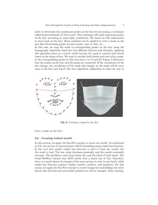 Face Recognition based on Deep Learning and Data Augmentation 7
order to determine the coordinates points on the face for processing, a technique
called facial landmark [17,18] is used. This technique will mark important points
of the face according to sixty-eight coordinates. We based on this information
to wear mask on the face. Many solutions can be applied to cover a mask on the
face like determining points around mouth, nose or chin, etc.
In this case, we map the mask to corresponding points on the face using the
homography algorithm. Each face has different features and situation, applying
this algorithm gives us a better result because the mask is rotated and resized
based on the shape of face. We want to overlay both cheeks and nose with a mask,
so the corresponding points in this case from 1 to 15 and 29. Figure 2 illustrates
how the points on the face and the mask are connected. If the coordinates of the
face change, the coordinates of the mask also change, so the mask will fit more
close to the face (see Fig.2) The next algorithm (Algorithm 2) show the way to
Fig. 2. Creating a mask for the face
wear a mask on the face:
3.3 Creating trained model
In this section, we apply the FaceNet concept to create our model. As mentioned
in [15], the picture is converted into 128-D embedding using triplet loss function.
In the very first model, triplet loss function is used to train the model, but
the result is bad. The loss value decreases gradually and the model eventually
corrupts. The problems come from batch size and the label of each batch. The
Casia-WebFace dataset has 10575 labels with a batch size of 512. Therefore,
there is a small chance for images of the same person to exist in one batch, while
triplet loss function requires triplets (anchor, positive, and negative). For this
reason, we apply the FaceNet concept to convert image into embedding; but other
factors like loss function and model architecture will be changed. After training,
 