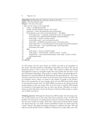 8 Nguyen et al.
Algorithm 2 Algorithm for wearing a mask on the face
Input: The data without mask
Output: The data with mask
1: for each face image in the dataset do
2: image = openImage(each file)
3: xminM, xmaxM, yminM, ymaxM //M: mouth
4: landmarks = detect 68 landmarks and mouth(image)
5: if (landmarks is not null) and (len(landmarks) = 68) then
6: coord points face = ([point[0], point[1]] for points in landmarks[1:16])
7: coord points face.append(landmarks[29][0], landmarks[29][1])
8: mask image = choose a random mask()
9: coord points mask = get coord points mask()
10: matrix HG = findHG(coord points mask, coord points face)
11: mask image HG = cv2.warpPerspective(mask image,matrix HG,imageSize)
12: image with mask = wear mask HG(image, mask image HG)
13: save(image with mask)
14: else
15: mask image = choose a random mask()
16: mask image = resize(xmaxM - xminM, ymaxM - yminM)
17: image&mask = wear mask default(image, mask image, xminM, yminM)
18: save(image&mask)
19: end if
20: end for
we will remove the last layer (dense net 10575) and add an l2 normalizer to
the model. The final model for embedding is described as in Fig.3. We use the
Inception-resnet-v1 [14] to train our model. The model is added more Batch
Normalization Layers to normalize input data and modify the last layer to get
the 128-element embedding. This model is a stack of Stem, Inception-Resnet-A,
Reduction A, Inception-Resnet-B, Reduction-B, Inception-Resnet-C. The cross-
entropy is chosen to train the model, so the last layer must encode the image into
an n-number vector, where n is equal to the number of people in the dataset.
Due to the requirement of cross entropy, dense net has 10575 units before going
to loss function because there are 10575 different persons in the dataset and one
image belongs to only one person. But we do not want to classify 10575 people
in a dataset or train again each time we add a new person. Therefore, we keep a
dense net with 128 units to learn the features of the face before going to a dense
net of 10575 (see Fig.4).
Training process Although the dataset has 10575 people, but the image num-
ber of each person are not the same that lead to generate noise. To solve this
problem, for each epoch, a training dataset must be created in which each person
has the same number of images. After that, each person includes fifteen images
are chosen from the ”no mask” dataset and fifteen images are chosen from the
”mask” dataset. We apply processing techniques to augment the data. This will
help the model predict better in different conditions (e.g. angle, light, size). Be-
 