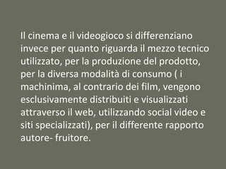 Il cinema e il videogioco si differenziano
invece per quanto riguarda il mezzo tecnico
utilizzato, per la produzione del prodotto,
per la diversa modalità di consumo ( i
machinima, al contrario dei film, vengono
esclusivamente distribuiti e visualizzati
attraverso il web, utilizzando social video e
siti specializzati), per il differente rapporto
autore- fruitore.
 