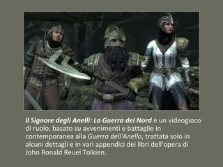 ll Signore degli Anelli: La Guerra del Nord è un videogioco
di ruolo, basato su avvenimenti e battaglie in
contemporanea alla Guerra dell'Anello, trattata solo in
alcuni dettagli e in vari appendici dei libri dell'opera di
John Ronald Reuel Tolkien.
 