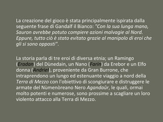 La creazione del gioco è stata principalmente ispirata dalla
seguente frase di Gandalf il Bianco: "Con la sua lunga mano,
Sauron avrebbe potuto compiere azioni malvagie al Nord.
Eppure, tutto ciò è stato evitato grazie al manipolo di eroi che
gli si sono opposti".
La storia parla di tre eroi di diversa etnia; un Ramingo
(Eradan) del Dùnedain, un Nano (Farin) da Erebor e un Elfo
donna (Andriel), proveniente da Gran Burrone, che
intraprendono un lungo ed estenuante viaggio a nord della
Terra di Mezzo con l'obiettivo di scongiurare e distruggere le
armate del Nùmenòreano Nero Agandaûr, le quali, ormai
molto potenti e numerose, sono prossime a scagliare un loro
violento attacco alla Terra di Mezzo.
 