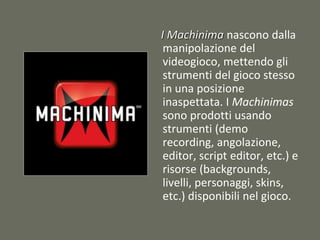 I Machinima nascono dalla
manipolazione del
videogioco, mettendo gli
strumenti del gioco stesso
in una posizione
inaspettata. I Machinimas
sono prodotti usando
strumenti (demo
recording, angolazione,
editor, script editor, etc.) e
risorse (backgrounds,
livelli, personaggi, skins,
etc.) disponibili nel gioco.
 