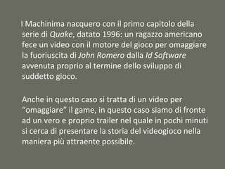I Machinima nacquero con il primo capitolo della
serie di Quake, datato 1996: un ragazzo americano
fece un video con il motore del gioco per omaggiare
la fuoriuscita di John Romero dalla Id Software
avvenuta proprio al termine dello sviluppo di
suddetto gioco.
Anche in questo caso si tratta di un video per
“omaggiare” il game, in questo caso siamo di fronte
ad un vero e proprio trailer nel quale in pochi minuti
si cerca di presentare la storia del videogioco nella
maniera più attraente possibile.
 