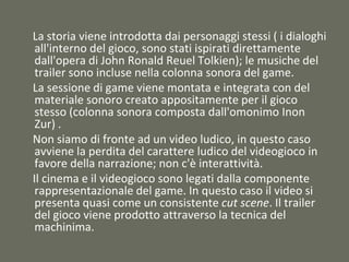 La storia viene introdotta dai personaggi stessi ( i dialoghi
all'interno del gioco, sono stati ispirati direttamente
dall'opera di John Ronald Reuel Tolkien); le musiche del
trailer sono incluse nella colonna sonora del game.
La sessione di game viene montata e integrata con del
materiale sonoro creato appositamente per il gioco
stesso (colonna sonora composta dall'omonimo Inon
Zur) .
Non siamo di fronte ad un video ludico, in questo caso
avviene la perdita del carattere ludico del videogioco in
favore della narrazione; non c'è interattività.
Il cinema e il videogioco sono legati dalla componente
rappresentazionale del game. In questo caso il video si
presenta quasi come un consistente cut scene. Il trailer
del gioco viene prodotto attraverso la tecnica del
machinima.
 