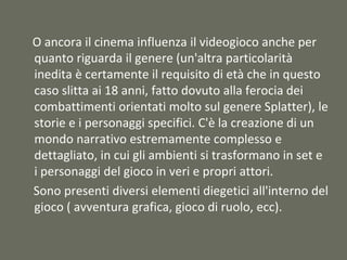 O ancora il cinema influenza il videogioco anche per
quanto riguarda il genere (un'altra particolarità
inedita è certamente il requisito di età che in questo
caso slitta ai 18 anni, fatto dovuto alla ferocia dei
combattimenti orientati molto sul genere Splatter), le
storie e i personaggi specifici. C'è la creazione di un
mondo narrativo estremamente complesso e
dettagliato, in cui gli ambienti si trasformano in set e
i personaggi del gioco in veri e propri attori.
Sono presenti diversi elementi diegetici all'interno del
gioco ( avventura grafica, gioco di ruolo, ecc).
 