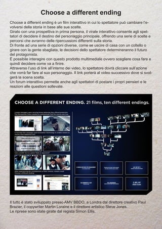 Choose a different ending
Choose a different ending è un film interattivo in cui lo spettatore può cambiare l’e-
volversi della storia in base alle sue scelte.
Girato con una prospettiva in prima persona, il virale interattivo consente agli spet-
tatori di decidere il destino del personaggio principale, offrendo una serie di scelte e
percorsi che avranno delle ripercussioni differenti sulla storia.
Di fronte ad una serie di opzioni diverse, come se uscire di casa con un coltello o
girare con la gente sbagliata, le decisioni dello spettatore determineranno il futuro
del protagonista.
È possibile interagire con questo prodotto multimediale ovvero scegliere cosa fare e
quindi decidere come va a finire.
Attraverso l’uso di link all’interno dei video, lo spettatore dovrà cliccare sull’azione
che vorrà far fare al suo personaggio. Il link porterà al video successivo dove si svol-
gerà la scena scelta.
Un forum interattivo permette anche agli spettatori di postare i propri pensieri e le
reazioni alle questioni sollevate.
Il tutto è stato sviluppato presso AMV BBDO, a Londra dal direttore creativo Paul
Brazier, il copywriter Martin Loraine e il direttore artistico Steve Jones.
Le riprese sono state girate dal regista Simon Ellis.
 