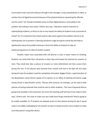 Gaertner 3


much easier to be cruel and malicious through a text message, e-mail, posted photo or video, or

another form of digital harassment because of the physical distance separating the offender

and the victim” (2). Having immediate access to these digital devices is only aiding in the

problem and making it even easier. Patchin also says, “educators need to intervene in

cyberbullying incidents, as failure to do so may impact the ability of students to be successful at

school” (1). It is important that school systems take action against this problem and try to do

anything they can to prevent it. Banning cell phone usage during the school day will help to

significantly reduce this problem because it limits the ability of students to take an

embarrassing picture or video of another student.

       Another major issue associated with cell phones in class is easier means of cheating.

Students can easily hide their cell phones in their laps and browse the internet for answers to

tests. They could also take a picture of answers or notes beforehand and then access them

during the test. If cell phones were banned from schools and had to be kept off and away

during the day this problem could be completely eliminated. Reggie Clinton, superintendent of

the Beardstown school district speaks of his opinion on an effect of allowing cell phone usage

during school in Jake Russell’s article, “Phones with cameras, for example, can be used to take

pictures of testing materials that could be sent to other students…’The more frequently they're

going to be available in the classroom, the more the teaching staff will have to be really on their

toes,’ Clinton said. ‘You have to make sure you really have things monitored if they're going to

be readily available’ (1). If students are allowed access to their phones during the day it would

make it incredibly challenging for the teacher to have to closely monitor every student to make

sure they weren’t using their device.
 