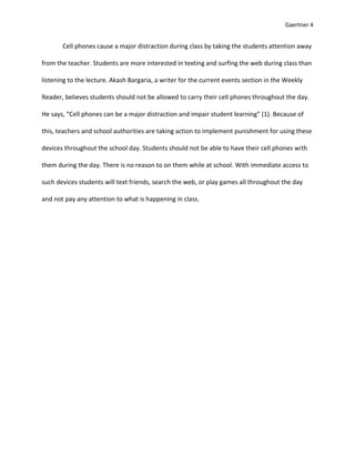 Gaertner 4


       Cell phones cause a major distraction during class by taking the students attention away

from the teacher. Students are more interested in texting and surfing the web during class than

listening to the lecture. Akash Bargaria, a writer for the current events section in the Weekly

Reader, believes students should not be allowed to carry their cell phones throughout the day.

He says, “Cell phones can be a major distraction and impair student learning” (1). Because of

this, teachers and school authorities are taking action to implement punishment for using these

devices throughout the school day. Students should not be able to have their cell phones with

them during the day. There is no reason to on them while at school. With immediate access to

such devices students will text friends, search the web, or play games all throughout the day

and not pay any attention to what is happening in class.
 