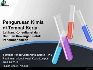 Pengurusan Kimia
di Tempat Kerja:
Latihan, Konsultansi dan
Bantuan Kewangan untuk
Penambahbaikan
Seminar Pengurusan Kimia Efektif – IKS
Pearl International Hotel, Kuala Lumpur
26 Julai 2017
Ruzita Shariff, NIOSH 1
 