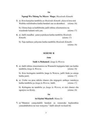 Au
Ngungi Wa Thiong Na Micere Mugo: Mazalendo Kimathi
3. a). Kwa kurejelea tamthilia ya Mzalendo Kimathi ,eleza ni kwa nini
Wafrika walishindwa katika harakati zao za ukombozi. (alama 16)
b). Ukitoa hoja za kuthibitisha jadili mbinu zilizotumiwa na
wazalendo kuhami nchi yao. (alama 17)
4. a). Jadili maudhui yanavyojitokeza katika tamthilia Mzalendo
Kimathi. (alama 17)
b). Taja mafunzo yaliyomo katika tamthilia Mzalendo Kimathi.
(alama 16)
SEHEMU B
Ama
Saidi A.Mohamed: Janga la Werevu
5. a). Jadili mbinu zinazotumiwa na Wananchi kupigania haki zao katika
tamthilia Janga la Werevu. (alama 16)
b). Kwa kuzingatia tamthilia Janga la Werevu, jadili faida ya umoja
katika jamii. (alama 17)
6. a). Uroho wa pesa ndicho chanzo cha migogoro ambayo inatokeya
katika tamthilia ya Janga la Werevu. Jadili. (alama 17)
b). Kulingana na tamthilia ya Janga la Werevu, ni nini chanzo cha
ugonjwa wa Kristy. (alama 16)
Au
Ari Katini Mkachofi: Mama Ee
7. a).Matatizo yanayokabili harakati za wanawake kujikomboa
yanasababishwa na wao wenyewe. Jadili ukweli wa kauli hii.
2
 