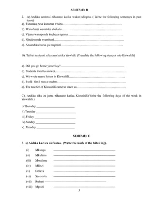 SEHUMU: B
2. A).Andika sentensi zifuatazo katika wakati uliopita. ( Write the following sentences in past
tense)
a). Tunataka pesa kununua vitabu…………………………………………………..
b). Wanafunzi wanataka chakula……………………………………………………
c). Vijana wanapenda kucheza ngoma……………………………………………….
d). Ninakwenda nyumbani……………………………………………………………
e). Anaandika barua ya mapenzi……………………………………………………..
B). Tafsiri sentensi zifuatazo katika kiswhili. (Translate the following stences into Kiswahili)
a). Did you go home yesterday?....................................................................................
b). Students tried to answer……………………………………………………………..
c). We wrote many letters in Kiswahili………………………………………………..
d). I told him I was a student…………………………………………………………..
e). The teacher of Kiswahili came to teach us………………………………………….
C). Andika siku za juma zifuatazo katika Kiswahili.(Write the following days of the week in
kiswahili.)
i).Thursday _________________________
ii).Tuesday __________________________
iii).Friday ___________________________
iv).Sunday __________________________
v). Monday _________________________
SEHEMU: C
3. a).Andika kazi za wafuatao. (Write the work of the following).
(i) Mkunga -------------------------------------------------------------
(ii) Mkulima -------------------------------------------------------------
(iii) Mwalimu -------------------------------------------------------------
(iv) Mlinzi -------------------------------------------------------------
(v) Dereva -------------------------------------------------------------
(vi) Seremala -------------------------------------------------------------
(vii) Rubani-------------------------------------------------------------
(viii) Mpishi -------------------------------------------------------------
3
 