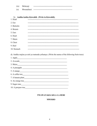 (ix) Mchezaji -------------------------------------------------------------
(x) Mwanafunzi -------------------------------------------------------------
b). Andika katika Kiswahili. (Write in Kiswahili).
1. Head -------------------------------------------------------------------------------
2. Eye --------------------------------------------------------------------------------
3. Buttocks --------------------------------------------------------------------------------
4. Breasts --------------------------------------------------------------------------------
5. Ears ---------------------------------------------------------------------------------
6. Heart ---------------------------------------------------------------------------------
7. Sheen ---------------------------------------------------------------------------------
8. Chest --------------------------------------------------------------------------------
9. Heel --------------------------------------------------------------------------------
10. Stomach ---------------------------------------------------------------------------------
d). Andika majina ya miti ya matunda yafuatayo. (Write the names of the following fruits trees)
1. Apple____________________________________________________
2. Avocado__________________________________________________
3. Maize____________________________________________________
4. A pineapple _______________________________________________
5. A mango___________________________________________________
6. A coffee tree________________________________________________
7. A banana plant_______________________________________________
8. An orange tree_______________________________________________
9. Sugar cane__________________________________________________
10. A pawpaw tree_____________________________________________
TWAWATAKIA KILA LA HERI
MWISHO
4
 