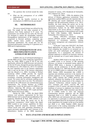 www.ijemr.net ISSN (ONLINE): 2250-0758, ISSN (PRINT): 2394-6962
173 Copyright © 2018. IJEMR. All Rights Reserved.
The questions that revolved around the study
are:
 What are the consequences of an e-HRM
implementation?
 What are the benefits involved in the
development of e-HRM from the past decade?
III. METHODOLOGY
The survey research design was utilized for this
study. The sample for this study consisted of 75
employees from Noida employed in IT sector. The
questionnaire was divided into two parts; the first part
was designed to capture the demographic responses.
Demographical characteristics of the employees were
categorized as Personal attributes, comprising age,
gender, marital status, number of dependants,
educational qualification; The second part was the
structured questionnaire consisting of 15 questions on e-
HRM and its implementation.
IV. THE CONSEQUENCES OF AN E-
HRM IMPLEMENTATION:
LITERATURE REVIEW
E-HRM is the use of web-based technologies to
provide HRM services within employing organisations.
Since the 1940s, HRM is using IT but IT has only
significantly affected the HRM processes and practices
for the last 20 years, through the growing importance of
IT (Johnson et al., 2015; Ruël et al., 2011). It is said that
the most important asset of any business organisation
walk in and out the door of the business organisation
each day (Boxall et al., 2005). According to Michael
Armstrong (2003) e-HRM provides the required
information to manage HR processes such as
recruitment, e-learning, performance management and
reward. The system may be web-based, enabling access
to be remote or online and at any time. The information
provided by the e-HR process can communicated across
organizations. The existing literature on E-HRM
suggests that, overall, the three goals of e-HRM are cost
reduction, improving HR services, and improving
strategic orientation (Brockbank, 1997; Lepak and Snell,
1998; Stanton and Coovert, 2004)
During the 1940s – 1980s, the digital HRM
solutions were primarily implemented for the basic
HRM-functions such as payroll and recordkeeping of the
employees (Bondarouk & Ruël, 2009; Johnson et al.,
2015). The focus during this period was on the
operational consequences, which implies that digital
HRM resulted in cost savings, capabilities for faster
reporting, improved precision, increased workload
without recruit more staff, generating information of
reports previously unprocurable, and a decrease of the
administrative burdens of the HRM departments
(Tomeski & Lazarus, 1974; Bondarouk & Furtmueller,
2012; Johnson et al., 2015).
During the 1980s – 1990s, the adoption of the
delivery of business applications commenced. These
applications enabled HRM to provide important data for
HR planning and crucial employment decisions to
managers and HR professionals (Johnson et al., 2015).
Similarly, the focus during this period was on the
operational consequences. This resulted in decreased
administrative burdens for the HRM departments,
improvement in the service delivery to managers and
employees and integration of decentralized units (Lepak
& Snell, 1998; Reddick, 2009; Bondarouk &
Furtmueller, 2012; Johnson et al., 2015).
During 1990-2010, web-based enterprise
resource planning systems which helped the HRM
department in recruitment, selection, training,
performance management and compensation. (Johnson
et al., 2015).
In the past 7 years since 2010-2017, the Cloud-
Based applications are being used. This transition to
cloud computing has resulted in an increased use of
mobile and social technologies and applications by
organizations. As a consequence, the selection of
potential employees is shifted to an electronic selection,
with the increased use of social media (Johnson et al,
2015).
Reddick (2009) found in his study that the use
of e-HRM results in an increase of HR operating
efficiency, an increase in automated routine aspects of
different HRM duties, a decrease in administrative
burdens, and the productivity of the HR employees
increased. Buckley et al., 2004 study found evidence that
the use of e-HRM results in a reduction of the costs for
HRM. Beulen (2009) documented that e-HRM is
important and contributes positively to the retention of
talented employees in the organization. Feldman and
Klaas (2002) reported that e-HRM positively and
indirectly influenced the branding of the organization
and so improved the attractiveness of the company for
employees. Furthermore, reduced response times to
serve customers and clients, received HR staff
acceptance of the IT systems, and improved quality and
timeliness of services to employees was found in the
study of Reddick (2009). Other researchers state that the
use of e-HRM results in more and improved
communication between employees and the HRM
department (Ruël et al., 2004). In addition, e-HRM
offers HRM tools and instruments that give employees
the opportunity to participate in online-discussions and
to be more updated about the developments and changes
in the organization, for example via the use of an intranet
tool (Ruël et al., 2004). Reddick (2009) observed
improvements in the working relationship of HR with
the upper management in the organization.
V. DATA ANALYSIS AND RESEARCH IMPLICATIONS
 