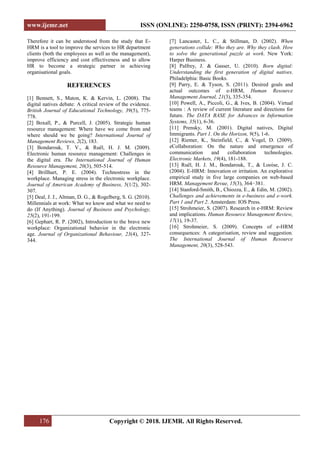 www.ijemr.net ISSN (ONLINE): 2250-0758, ISSN (PRINT): 2394-6962
176 Copyright © 2018. IJEMR. All Rights Reserved.
Therefore it can be understood from the study that E-
HRM is a tool to improve the services to HR department
clients (both the employees as well as the management),
improve efficiency and cost effectiveness and to allow
HR to become a strategic partner in achieving
organisational goals.
REFERENCES
[1] Bennett, S., Maton, K. & Kervin, L. (2008). The
digital natives debate: A critical review of the evidence.
British Journal of Educational Technology, 39(5), 775-
778.
[2] Boxall, P., & Purcell, J. (2005). Strategic human
resource management: Where have we come from and
where should we be going? International Journal of
Management Reviews, 2(2), 183.
[3] Bondarouk, T. V., & Ruël, H. J. M. (2009).
Electronic human resource management: Challenges in
the digital era. The International Journal of Human
Resource Management, 20(3), 505-514.
[4] Brillhart, P. E. (2004). Technostress in the
workplace. Managing stress in the electronic workplace.
Journal of American Academy of Business, 5(1/2), 302-
307.
[5] Deal, J. J., Altman, D. G., & Rogelberg, S. G. (2010).
Millennials at work: What we know and what we need to
do (If Anything). Journal of Business and Psychology,
25(2), 191-199.
[6] Gephart, R. P. (2002), Introduction to the brave new
workplace: Organizational behavior in the electronic
age. Journal of Organizational Behaviour, 23(4), 327-
344.
[7] Lancaster, L. C., & Stillman, D. (2002). When
generations collide: Who they are. Why they clash. How
to solve the generational puzzle at work. New York:
Harper Business.
[8] Palfrey, J. & Gasser, U. (2010). Born digital:
Understanding the first generation of digital natives.
Philadelphia: Basic Books.
[9] Parry, E. & Tyson, S. (2011). Desired goals and
actual outcomes of e-HRM, Human Resource
Management Journal, 21(3), 335-354.
[10] Powell, A., Piccoli, G., & Ives, B. (2004). Virtual
teams : A review of current literature and directions for
future. The DATA BASE for Advances in Information
Systems, 35(1), 6-36.
[11] Prensky, M. (2001). Digital natives, Digital
Immigrants. Part 1. On the Horizon, 9(5), 1-6.
[12] Riemer, K., Steinfield, C., & Vogel, D. (2009).
eCollaboration: On the nature and emergence of
communication and collaboration technologies.
Electronic Markets, 19(4), 181-188.
[13] Ruël, H. J. M., Bondarouk, T., & Looise, J. C.
(2004). E-HRM: Innovation or irritation. An explorative
empirical study in five large companies on web-based
HRM. Management Revue, 15(3), 364−381.
[14] Stanford-Smith, B., Chiozza, E., & Edin, M. (2002).
Challenges and achievements in e-business and e-work.
Part 1 and Part 2. Amsterdam: IOS Press.
[15] Strohmeier, S. (2007). Research in e-HRM: Review
and implications. Human Resource Management Review,
17(1), 19-37.
[16] Strohmeier, S. (2009). Concepts of e-HRM
consequences: A categorisation, review and suggestion.
The International Journal of Human Resource
Management, 20(3), 528-543.
 