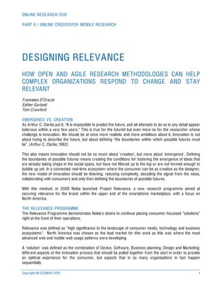 ONLINE RESEARCH 2010

PART 4 / ONLINE CROSSOVER: MOBILE RESEARCH




DESIGNING RELEVANCE
HOW OPEN AND AGILE RESEARCH METHODOLOGIES CAN HELP
COMPLEX ORGANIZATIONS RESPOND TO CHANGE AND STAY
RELEVANT
Francesco D’Orazio
Esther Garland
Tom Crawford

EMERGENCE VS. CREATION
As Arthur C. Clarke put it, “It is impossible to predict the future, and all attempts to do so in any detail appear
ludicrous within a very few years.” This is true for the futurist but even more so for the researcher whose
challenge is innovation. We should be at once more realistic and more ambitious about it. Innovation is not
about trying to describe the future, but about defining “the boundaries within which possible futures must
lie”. (Arthur C. Clarke, 1962)

This also means innovation should not be so much about ‘creation’, but more about ‘emergence’. Defining
the boundaries of possible futures means creating the conditions for fostering the emergence of ideas that
are already taking shape in the social space, but have not filtered up to the top or are not formed enough to
bubble up yet. In a connected real-time ecosystem where the consumer can be as creative as the designer,
the new model of innovation should be listening, reducing complexity, decoding the signal from the noise,
collaborating with consumers and only then defining the boundaries of possible futures.

With this mindset, in 2009 Nokia launched Project Relevance, a new research programme aimed at
securing relevance for the brand within the upper end of the smartphone marketplace, with a focus on
North America.

THE RELEVANCE PROGRAMME
The Relevance Programme demonstrates Nokia’s desire to continue placing consumer focussed “solutions”
right at the front of their operations.

Relevance was defined as “high significance to the landscape of consumer needs, technology and business
ecosystems”. North America was chosen as the lead market for this work as this was where the most
advanced web and mobile web usage patterns were developing.

A ‘solution’ was defined as the combination of Device, Software, Business planning, Design and Marketing;
different aspects of the innovation process that should be pulled together from the start in order to provide
an optimal experience for the consumer, but aspects that in so many organisations in fact happen
sequentially.

Copyright © ESOMAR 2010                                                                                           1
 