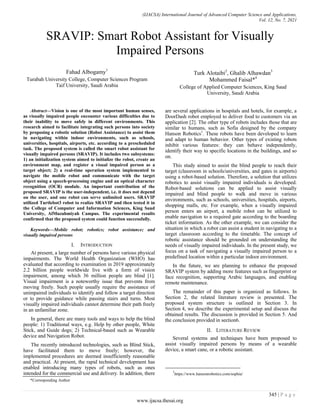 (IJACSA) International Journal of Advanced Computer Science and Applications,
Vol. 12, No. 7, 2021
345 | P a g e
www.ijacsa.thesai.org
SRAVIP: Smart Robot Assistant for Visually
Impaired Persons
Fahad Albogamy1
Turabah University College, Computer Sciences Program
Taif University, Saudi Arabia
Turk Alotaibi2
, Ghalib Alhawdan3
Mohammed Faisal*4
College of Applied Computer Sciences, King Saud
University, Saudi Arabia
Abstract—Vision is one of the most important human senses,
as visually impaired people encounter various difficulties due to
their inability to move safely in different environments. This
research aimed to facilitate integrating such persons into society
by proposing a robotic solution (Robot Assistance) to assist them
in navigating within indoor environments, such as schools,
universities, hospitals, airports, etc. according to a prescheduled
task. The proposed system is called the smart robot assistant for
visually impaired persons (SRAVIP). It includes two subsystems:
1) an initialization system aimed to initialize the robot, create an
environment map, and register a visual impaired person as a
target object; 2) a real-time operation system implemented to
navigate the mobile robot and communicate with the target
object using a speech-processing engine and an optical character
recognition (OCR) module. An important contribution of the
proposed SRAVIP is the user-independent, i.e. it does not depend
on the user, and one robot can serve unlimited users. SRAVIP
utilized Turtlebot3 robot to realize SRAVIP and then tested it in
the College of Computer and Information Sciences, King Saud
University, AlMuzahmiyah Campus. The experimental results
confirmed that the proposed system could function successfully.
Keywords—Mobile robot; robotics; robot assistance; and
visually impaired persons
I. INTRODUCTION
At present, a large number of persons have various physical
impairments. The World Health Organization (WHO) has
evaluated that according to examination in 2019 approximately
2.2 billion people worldwide live with a form of vision
impairment, among which 36 million people are blind [1].
Visual impairment is a noteworthy issue that prevents from
moving freely. Such people usually require the assistance of
unimpaired individuals to identify and follow a target direction
or to provide guidance while passing stairs and turns. Most
visually impaired individuals cannot determine their path freely
in an unfamiliar zone.
In general, there are many tools and ways to help the blind
people: 1) Traditional ways, e.g. Help by other people, White
Stick, and Guide dogs; 2) Technical-based such as Wearable
device and Navigation Robot.
The recently introduced technologies, such as Blind Stick,
have facilitated them to move freely; however, the
implemented procedures are deemed insufficiently reasonable
and practical. At present, the rapid technical development has
enabled introducing many types of robots, such as ones
intended for the commercial use and delivery. In addition, there
are several applications in hospitals and hotels, for example, a
DoorDash robot employed to deliver food to customers via an
application [2]. The other type of robots includes those that are
similar to humans, such as Sofia designed by the company
Hanson Robotics1
. These robots have been developed to learn
and adapt to human behavior. Other types of existing robots
inhibit various features: they can behave independently,
identify their way to specific locations in the buildings, and so
on.
This study aimed to assist the blind people to reach their
target (classroom in schools/universities, and gates in airports)
using a robot-based solution. Therefore, a solution that utilizes
robotics to assist visually impaired individuals is developed.
Robot-based solutions can be applied to assist visually
impaired and blind people to walk and move in various
environments, such as schools, universities, hospitals, airports,
shopping malls, etc. For example, when a visually impaired
person enters an airport, a mobile robot can be utilized to
enable navigation to a required gate according to the boarding
ticket information. As the other example, we can consider the
situation in which a robot can assist a student in navigating to a
target classroom according to the timetable. The concept of
robotic assistance should be grounded on understanding the
needs of visually impaired individuals. In the present study, we
focus on a task of navigating a visually impaired person to a
predefined location within a particular indoor environment.
In the future, we are planning to enhance the proposed
SRAVIP system by adding more features such as fingerprint or
face recognition, supporting Arabic languages, and enabling
remote maintenance.
The remainder of this paper is organized as follows. In
Section 2, the related literature review is presented. The
proposed system structure is outlined in Section 3. In
Section 4, we describe the experimental setup and discuss the
obtained results. The discussion is provided in Section 5. And
the conclusion provided in section6.
II. LITERATURE REVIEW
Several systems and techniques have been proposed to
assist visually impaired persons by means of a wearable
device, a smart cane, or a robotic assistant.
1
https://www.hansonrobotics.com/sophia/
*Corresponding Author
 