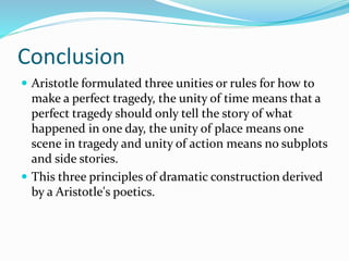 Conclusion
 Aristotle formulated three unities or rules for how to
make a perfect tragedy, the unity of time means that a
perfect tragedy should only tell the story of what
happened in one day, the unity of place means one
scene in tragedy and unity of action means no subplots
and side stories.
 This three principles of dramatic construction derived
by a Aristotle's poetics.
 