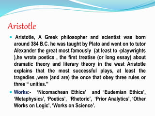 Aristotle
 Aristotle, A Greek philosopher and scientist was born
around 384 B.C. he was taught by Plato and went on to tutor
Alexander the great most famously (at least to -playwrights
),he wrote poetics , the first treatise (or long essay) about
dramatic theory and literary theory in the west Aristotle
explains that the most successful plays, at least the
tragedies ,were (and are) the once that obey three rules or
three “ unities.”
 Works:- ‘Nicomachean Ethics’ and ‘Eudemian Ethics’,
‘Metaphysics’, ‘Poetics’, ‘Rhetoric’, ‘Prior Analytics’, ‘Other
Works on Logic’, ‘Works on Science’.
 