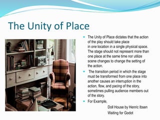 The Unity of Place
 The Unity of Place dictates that the action
of the play should take place
in one location in a single physical space.
The stage should not represent more than
one place at the same time nor utilize
scene changes to change the setting of
the action.
 The transition period in which the stage
must be transformed from one place into
another causes an interruption in the
action, flow, and pacing of the story,
sometimes pulling audience members out
of the story.
 For Example,
Doll House by Henric Ibsen
Waiting for Godot
 