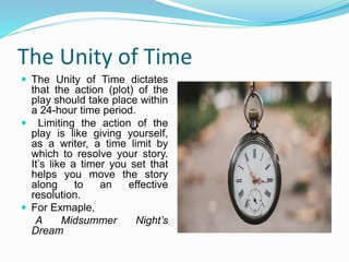 The Unity of Time
 The Unity of Time dictates
that the action (plot) of the
play should take place within
a 24-hour time period.
 Limiting the action of the
play is like giving yourself,
as a writer, a time limit by
which to resolve your story.
It’s like a timer you set that
helps you move the story
along to an effective
resolution.
 For Exmaple,
A Midsummer Night’s
Dream
 