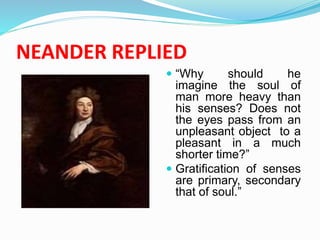 NEANDER REPLIED
 “Why should he
imagine the soul of
man more heavy than
his senses? Does not
the eyes pass from an
unpleasant object to a
pleasant in a much
shorter time?”
 Gratification of senses
are primary, secondary
that of soul.”
 