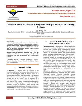 www.ijemr.net ISSN (ONLINE): 2250-0758, ISSN (PRINT): 2394-6962
16 Copyright © 2018. IJEMR. All Rights Reserved.
Volume-8, Issue-4, August 2018
International Journal of Engineering and Management Research
Page Number: 16-33
Process Capability Analysis in Single and Multiple Batch Manufacturing
Systems
Prof. Viraj V Atre
Faculty, Operations @ iFEEL – Institute for Future Education, Entrepreneurship and Leadership, Karla Lonavala District,
Pune, INDIA
Corresponding Author: atre.viraj@gmail.com
ABSTRACT
Any process, manufacturing or service in operations
is subject to constant variation. The underlying principle of
variation is any process / rather all processes are subject to
changes occurring due to the magical 5 M’s that make the
basis of operations management namely: Man, Machines,
Materials, Methods and Money.
This paper discusses about establishment of a
capable process, by means of stabilizing the 5 M’s and
studying the variations which occur by going deeply into the
well known term used in operations: RCA : Root Cause
Analysis.
Keywords-- Process, Variation, Capability, Stability,
Control, Statistical Process Control, Six Sigma Quality
Root cause Analysis
I. INTROCUTION
A. Process: A Process may be defined as an
interconnected chain of various activities, which have to be
done in chronological order. A Process may be a
manufacturing process or a service process. Few examples
like: airline and aeronautical operations, manufacturing an
aircraft (it’s a big project) can be defined as a
manufacturing process in sequential order. On the other
hand, making pizza / burger with a sequential approach of
ingredients, mixing, laying, marinating etc all the
necessary activities as needed is a service process. Like
manufacturing, food operations are also a service process.
B. Variations: A process is subject to constant variations:
let us consider a few examples of variations:
II. MANUFACTURING & SERVICE
INDUSTRIES VARIATIONS
Manual variations: Operator skills, Operator Knowledge
to operate a machine, Hand pressure on machine and
machine tools, operating angle, tightening and loosing
pressure on machine tools, holding procedures in jigs and
fixtures, are all reasons behind end product variation
caused. A simple Pressure on a drilling tool may make a
hole or break the tool in the hands of the operator. A
simple gas flame if not increased / decreased in the right
manner may cause the taste of the food to change in the
end. Lowering Down / increasing an Oxy-Acetylene Flame
during gas Welding / gas cutting may have the impact on
the welded joint / cut on the work in the long run. A simple
way of applying an adhesive to two surfaces may create a
strong bond or weak link on the materials joined, creating
either a long term good effect or a leakage effect in the
joint.
Material variations: A lot many variations are caused due
to material characteristics. Example may be: material
Thickness, material chemical properties, material
composition, hardness, brittleness, shear stress and strain
breaking point, fatigue, creep, fracture characteristics may
vary from material to material even if the material is of the
same grade and manufactured on the same mill / machine.
Another example is the characteristic of an adhesive for
bonding / joining two surfaces. Two adhesives
manufactured from the same batch may exhibit different
chemical / bonding properties due to the ingredients /
chemical processes applied on the raw material.
Temperature plays a very important role, in any process. A
simple increase in temperature may cause material
characteristics to vary in the short and long run. Hence we
 