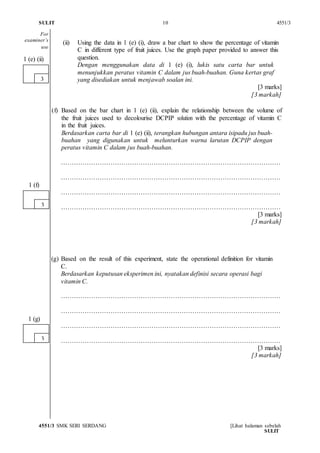SULIT 10 4551/3
4551/3 SMK SERI SERDANG [Lihat halaman sebelah
SULIT
(ii) Using the data in 1 (e) (i), draw a bar chart to show the percentage of vitamin
C in different type of fruit juices. Use the graph paper provided to answer this
question.
Dengan menggunakan data di 1 (e) (i), lukis satu carta bar untuk
menunjukkan peratus vitamin C dalam jus buah-buahan. Guna kertas graf
yang disediakan untuk menjawab soalan ini.
[3 marks]
[3 markah]
(f) Based on the bar chart in 1 (e) (ii), explain the relationship between the volume of
the fruit juices used to decolourise DCPIP solution with the percentage of vitamin C
in the fruit juices.
Berdasarkan carta bar di 1 (e) (ii), terangkan hubungan antara isipadu jus buah-
buahan yang digunakan untuk melunturkan warna larutan DCPIP dengan
peratus vitamin C dalam jus buah-buahan.
…………………………………………………………………………………………
…………………………………………………………………………………………
…………………………………………………………………………………………
…………………………………………………………………………………………
[3 marks]
[3 markah]
(g) Based on the result of this experiment, state the operational definition for vitamin
C.
Berdasarkan keputusan eksperimen ini, nyatakan definisi secara operasi bagi
vitamin C.
…………………………………………………………………………………………
…………………………………………………………………………………………
…………………………………………………………………………………………
…………………………………………………………………………………………
[3 marks]
[3 markah]
3
1 (f)
3
1 (g)
3
1 (e) (ii)
For
examiner’s
use
 