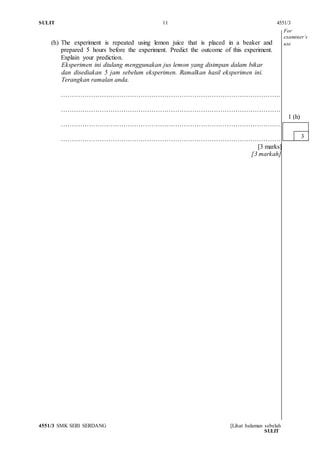 SULIT 11 4551/3
4551/3 SMK SERI SERDANG [Lihat halaman sebelah
SULIT
(h) The experiment is repeated using lemon juice that is placed in a beaker and
prepared 5 hours before the experiment. Predict the outcome of this experiment.
Explain your prediction.
Eksperimen ini diulang menggunakan jus lemon yang disimpan dalam bikar
dan disediakan 5 jam sebelum eksperimen. Ramalkan hasil eksperimen ini.
Terangkan ramalan anda.
…………………………………………………………………………………………
…………………………………………………………………………………………
…………………………………………………………………………………………
…………………………………………………………………………………………
[3 marks]
[3 markah]
3
1 (h)
For
examiner’s
use
 