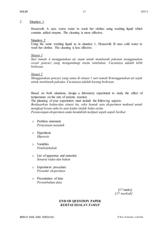 SULIT 13 4551/3
4551/3 SMK SERI SERDANG [Lihat halaman sebelah
SULIT
2. Situation 1
Housewife A uses warm water to wash her clothes using washing liquid which
contains added enzyme. The cleaning is more effective.
Situation 2
Using the same washing liquid as in situation 1, Housewife B uses cold water to
wash her clothes. The cleaning is less effective.
Situasi 1
Suri rumah A menggunakan air suam untuk membasuh pakaian menggunakan
cecair pencuci yang mengandungi enzim tambahan. Cuciannya adalah lebih
berkesan.
Situasi 2
Menggunakan pencuci yang sama di situasi 1 suri rumah B menggunakan air sejuk
untuk membasuh pakaian. Cuciannya adalah kurang berkesan.
Based on both situations, design a laboratory experiment to study the effect of
temperature on the rate of enzyme reaction.
The planning of your experiment must include the following aspects:
Berdasarkan kedua-dua situasi itu, reka bentuk satu eksperimen makmal untuk
mengkaji kesan suhu ke atas kadar tindak balas enzim.
Perancangan eksperimen anda hendaklah meliputi aspek-aspek berikut:
o Problem statement
Pernyataan masalah
o Hypothesis
Hipotesis
o Variables
Pembolehubah
o List of apparatus and materials
Senarai radas dan bahan
o Experiment procedure
Prosedur eksperimen
o Presentation of data
Persembahan data
[17 marks]
[17 markah]
END OF QUESTION PAPER
KERTAS SOALAN TAMAT
 