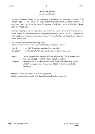 SULIT 2 4551/3
4551/3 SMK SERI SERDANG [Lihat halaman sebelah
SULIT
Answer all questions.
Jawab semua soalan.
1. A group of students carried out an experiment to investigate the percentage of vitamin C in
different type of fruit juices by using dichlorophenolindophenol (DCPIP) solution. The
experiment was carried out by using the samples of fruit juices such as lime juice, lemon
juice and orange juice.
Sekumpulan pelajar telah menjalankan satu eksperimen untuk menyiasat peratus vitamin C
dalam sampel jus buah yang berbeza dengan menggunakan larutan DCPIP. Eksperimen ini
telah dijalankan dengan menggunakan sampel jus buah-buahan seperti jus limau nipis, jus
lemon dan jus oren
The students carried out the following steps:
Pelajar-pelajar tersebut telah menjalankan langkah-langkah berikut:
Step 1
Langkah 1
: 1ml DCPIP solution was placed in a test tube.
: 1ml larutan DCPIP telah dimasukkan ke dalam tabung uji.
Step 2
Langkah 2
: A few drops of 0.1% ascorbic acid was added to the DCPIP solution until
the blue coloured of DCPIP solution turned colourless.
: Beberapa titik asid askorbik 0.1% telah ditambahkan ke dalam larutan
DCPIP sehingga warna biru larutan DCPIP bertukar menjadi tidak
berwarna.
Diagram 1 shows the method used in the experiment.
Rajah 1 menunjukkan kaedah yang digunakan di dalam eksperimen ini
 