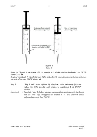 SULIT 3 4551/3
4551/3 SMK SERI SERDANG [Lihat halaman sebelah
SULIT
Diagram 1
Rajah 1
Based on Diagram 1, the volume of 0.1% ascorbic acid solution used to decolourise 1 ml DCPIP
solution is 1 ml.
Berdasarkan Rajah 1, isipadu larutan 0.1% asid askorbik yang digunakan untuk melunturkan
warna 1 ml larutan DCPIP ialah 1 ml.
Step 3 : Step 1 and 2 were repeated by using lime, lemon and orange juices to
replace the 0.1% ascorbic acid solution to decolourise 1 ml DCPIP
solution.
Langkah 3 : Langkah 1 dan 2 diulang dengan menggunakan jus limau nipis, jus lemon
dan jus oren bagi menggantikan larutan 0.1% asid askorbik untuk
melunturkan warna 1 ml DCPIP.
 