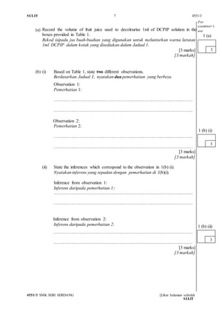 SULIT 7 4551/3
4551/3 SMK SERI SERDANG [Lihat halaman sebelah
SULIT
(a) Record the volume of fruit juice used to decolourise 1ml of DCPIP solution in the
boxes provided in Table 1.
Rekod isipadu jus buah-buahan yang digunakan untuk melunturkan warna larutan
1ml DCPIP dalam kotak yang disediakan dalam Jadual 1.
[3 marks]
[3 markah]
(b) (i) Based on Table 1, state two different observations.
Berdasarkan Jadual 1, nyatakan dua pemerhatian yang berbeza.
Observation 1:
Pemerhatian 1:
…………………………………………………………………………………
…………………………………………………………………………………
Observation 2:
Pemerhatian 2:
…………………………………………………………………………………
…………………………………………………………………………………
[3 marks]
[3 markah]
(ii) State the inferences which correspond to the observation in 1(b) (i).
Nyatakan inferens yang sepadan dengan pemerhatian di 1(b)(i).
Inference from observation 1:
Inferens daripada pemerhatian 1:
…………………………………………………………………………………
…………………………………………………………………………………
Inference from observation 2:
Inferens daripada pemerhatian 2:
…………………………………………………………………………………
…………………………………………………………………………………
[3 marks]
[3 markah]
3
1 (a)
3
1 (b) (i)
3
1 (b) (ii)
For
examiner’s
use
 