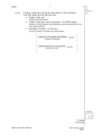 SULIT 9 4551/3
4551/3 SMK SERI SERDANG [Lihat halaman sebelah
SULIT
(e) (i) Construct a table and record all the data collected in this experiment.
Your table should have the following titles:
 Sample of fruit juice
Sampel jus buah-buahan
 Volume of fruit juice used to decolourise 1 ml DCPIP solution
Isipadu jus buah-buahan yang digunakan untuk melunturkan warna
1ml larutan DCPIP
 Percentage of vitamin C in fruit juice:
Peratus vitamin C di dalam jus buah-buahan:
[3 marks]
[3 markah]
3
1 (e) (i)
For
examiner’s
use
 