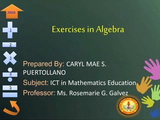 Home 
1 
2 
3 
4 
5 
Exercises in Algebra 
Prepared By: CARYL MAE S. 
PUERTOLLANO 
Subject: ICT in Mathematics Education 
Professor: Ms. Rosemarie G. Galvez 
 