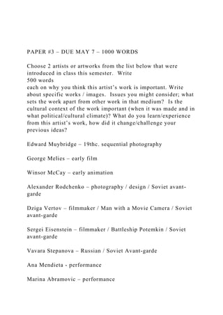 PAPER #3 – DUE MAY 7 – 1000 WORDS
Choose 2 artists or artworks from the list below that were
introduced in class this semester. Write
500 words
each on why you think this artist’s work is important. Write
about specific works / images. Issues you might consider; what
sets the work apart from other work in that medium? Is the
cultural context of the work important (when it was made and in
what political/cultural climate)? What do you learn/experience
from this artist’s work, how did it change/challenge your
previous ideas?
Edward Muybridge – 19thc. sequential photography
George Melies – early film
Winsor McCay – early animation
Alexander Rodchenko – photography / design / Soviet avant-
garde
Dziga Vertov – filmmaker / Man with a Movie Camera / Soviet
avant-garde
Sergei Eisenstein – filmmaker / Battleship Potemkin / Soviet
avant-garde
Vavara Stepanova – Russian / Soviet Avant-garde
Ana Mendieta - performance
Marina Abramovic – performance
 