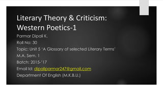 Literary Theory & Criticism:
Western Poetics-1
Parmar Dipali K.
Roll No: 30
Topic: Unit 5 ‘A Glossary of selected Literary Terms’
M.A. Sem. 1
Batch: 2015-’17
Email Id: dipaliparmar247@gmail.com
Department Of English (M.K.B.U.)
 