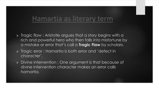 Hamartia as literary term
 Tragic flaw : Aristotle argues that a story begins with a
rich and powerful hero who then falls into misfortune by
a mistake or error that’s call a Tragic Flaw by scholars.
 Tragic error : Hamartia is both error and ‘defect in
character’.
 Divine intervention : One argument is that because of
divine intervention character makes an error calls
hamartia.
 