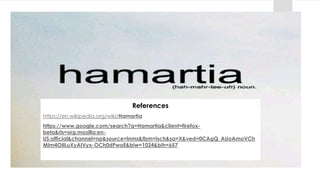 References
https://en.wikipedia.org/wiki/Hamartia
https://www.google.com/search?q=Hamartia&client=firefox-
beta&rls=org.mozilla:en-
US:official&channel=np&source=lnms&tbm=isch&sa=X&ved=0CAgQ_AUoAmoVCh
MIm4OIlLuXyAIVyx-OCh0dPwoE&biw=1024&bih=657
 