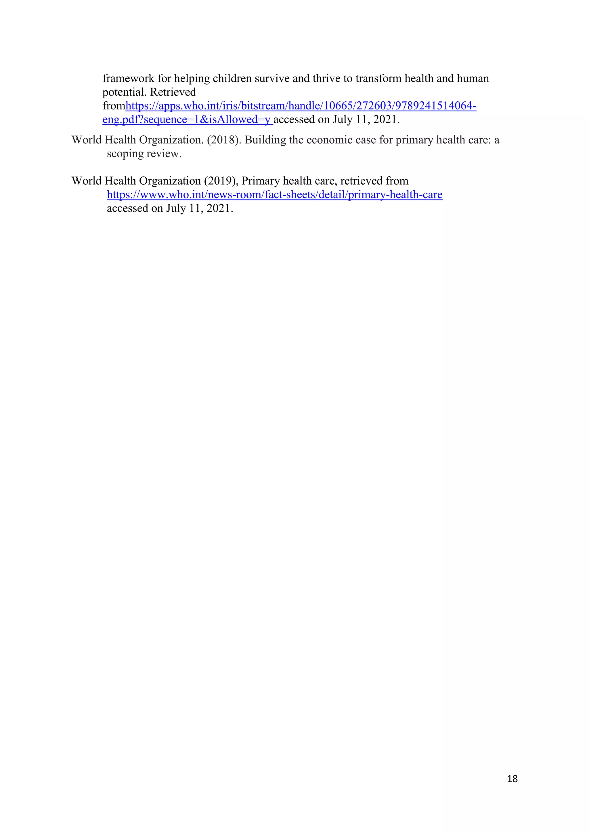 18
framework for helping children survive and thrive to transform health and human
potential. Retrieved
fromhttps://apps.who.int/iris/bitstream/handle/10665/272603/9789241514064-
eng.pdf?sequence=1&isAllowed=y accessed on July 11, 2021.
World Health Organization. (2018). Building the economic case for primary health care: a
scoping review.
World Health Organization (2019), Primary health care, retrieved from
https://www.who.int/news-room/fact-sheets/detail/primary-health-care
accessed on July 11, 2021.
 