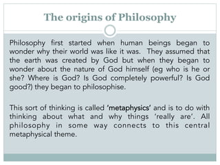 The origins of Philosophy
Philosophy first started when human beings began to
wonder why their world was like it was. They...